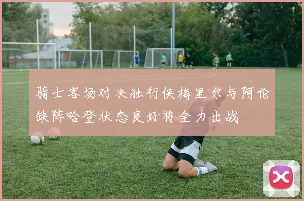 骑士客场对决独行侠梅里尔与阿伦缺阵哈登状态良好将全力出战