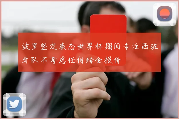 波罗坚定表态世界杯期间专注西班牙队不考虑任何转会报价