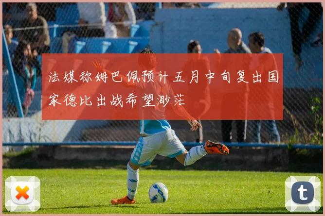 法媒称姆巴佩预计五月中旬复出国家德比出战希望渺茫