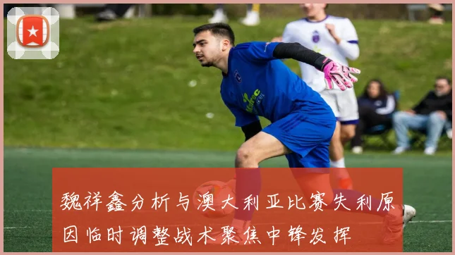 魏祥鑫分析与澳大利亚比赛失利原因临时调整战术聚焦中锋发挥