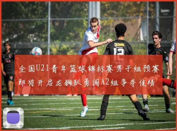 全国U21青年篮球锦标赛男子组预赛即将开启龙狮队勇闯A2组争夺佳绩