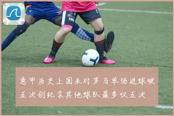 意甲历史上国米对罗马单场进球破五次创纪录其他球队最多仅五次