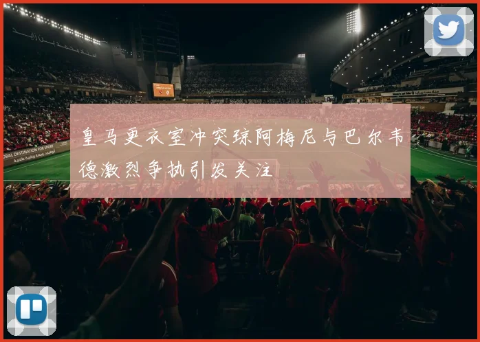 皇马更衣室冲突琼阿梅尼与巴尔韦德激烈争执引发关注