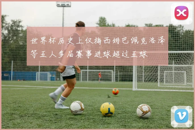 世界杯历史上仅梅西姆巴佩克洛泽等五人多届赛事进球超过五球