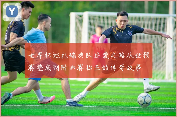 世界杯巡礼瑞典队逆袭之路从世预赛垫底到附加赛称王的传奇故事