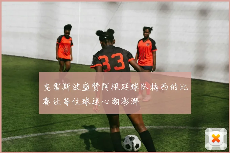 克雷斯波盛赞阿根廷球队梅西的比赛让每位球迷心潮澎湃