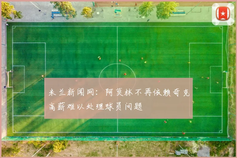米兰新闻网：阿莫林不再依赖奇克高薪难以处理球员问题