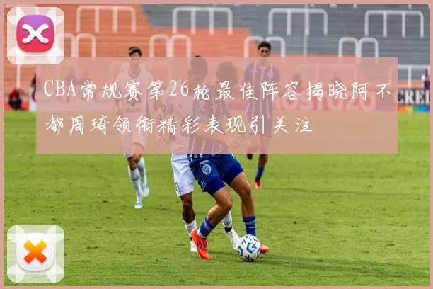 CBA常规赛第26轮最佳阵容揭晓阿不都周琦领衔精彩表现引关注