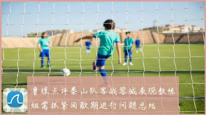 鲁媒点评泰山队客战蓉城表现教练组需抓紧间歇期进行问题总结