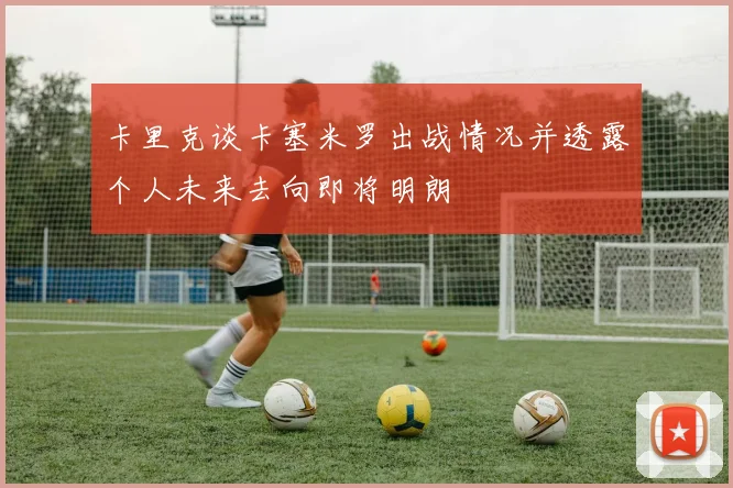 卡里克谈卡塞米罗出战情况并透露个人未来去向即将明朗