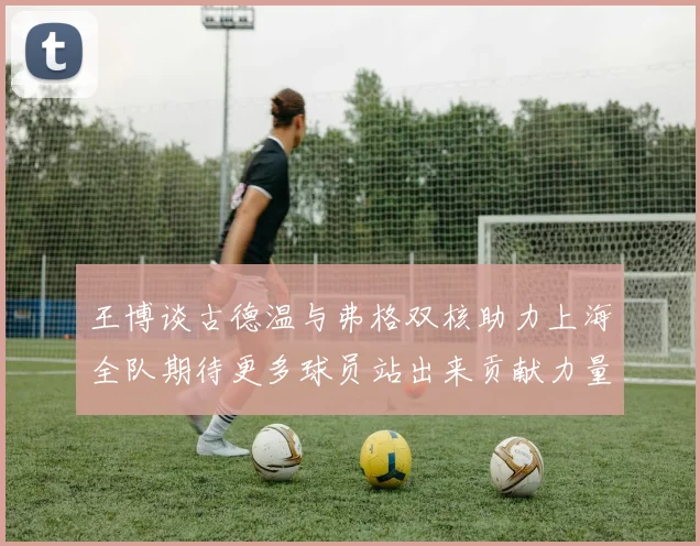 王博谈古德温与弗格双核助力上海全队期待更多球员站出来贡献力量
