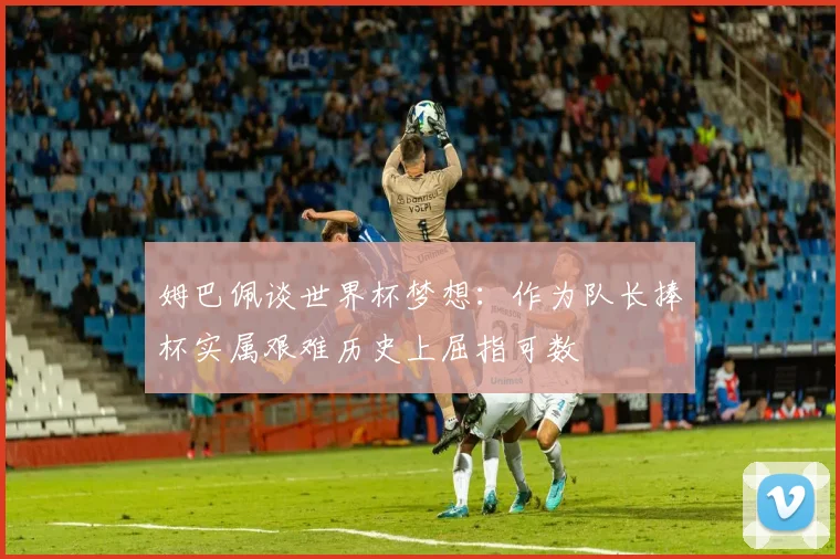 姆巴佩谈世界杯梦想：作为队长捧杯实属艰难历史上屈指可数