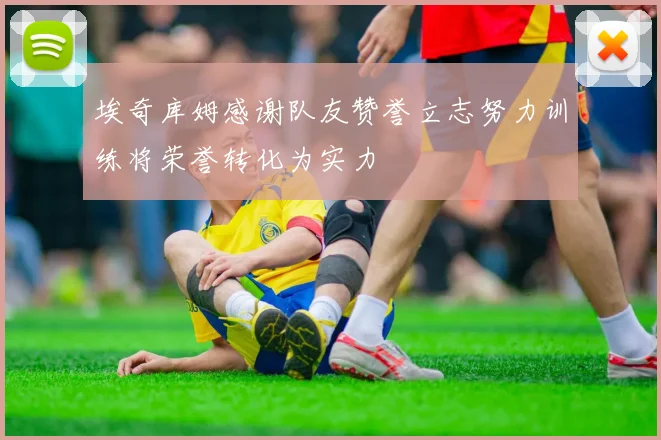 埃奇库姆感谢队友赞誉立志努力训练将荣誉转化为实力