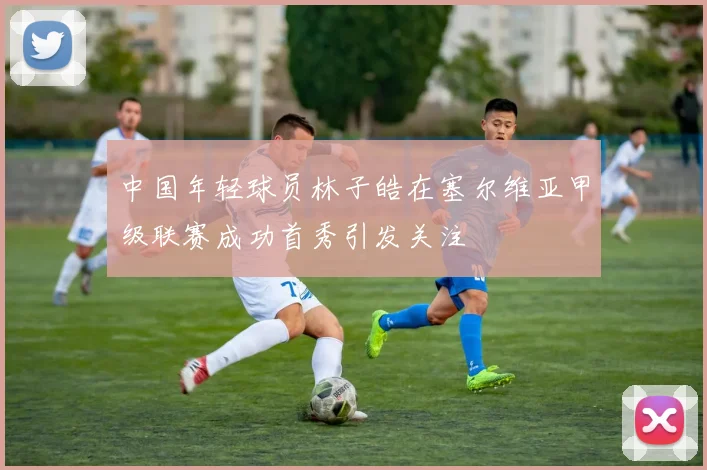 中国年轻球员林子皓在塞尔维亚甲级联赛成功首秀引发关注