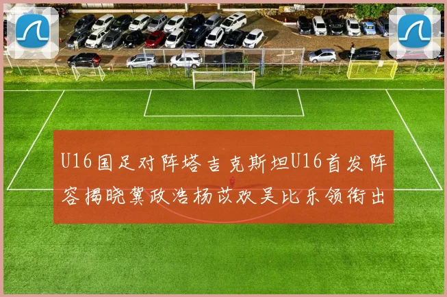 U16国足对阵塔吉克斯坦U16首发阵容揭晓冀政浩杨苡欢吴比乐领衔出战