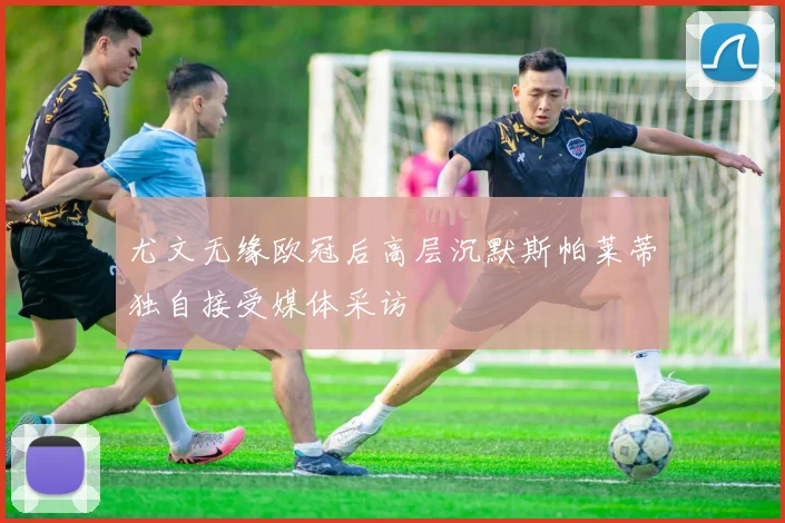 尤文无缘欧冠后高层沉默斯帕莱蒂独自接受媒体采访