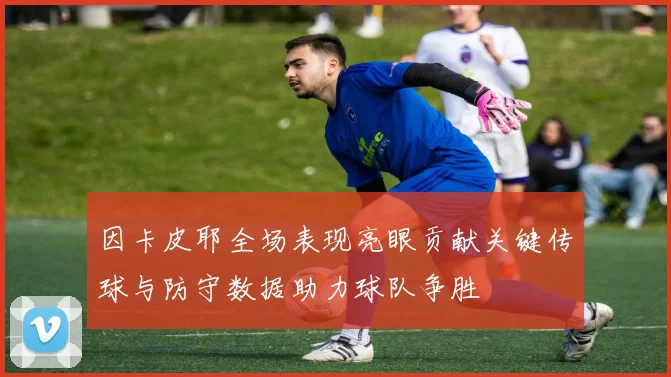 因卡皮耶全场表现亮眼贡献关键传球与防守数据助力球队争胜