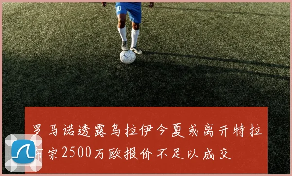 罗马诺透露乌拉伊今夏或离开特拉布宗2500万欧报价不足以成交
