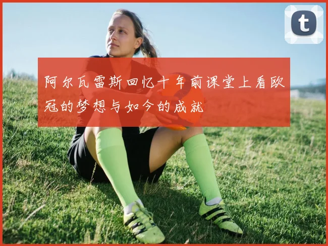 阿尔瓦雷斯回忆十年前课堂上看欧冠的梦想与如今的成就